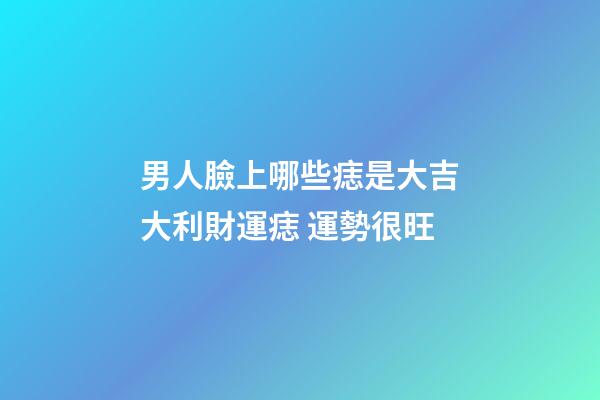 男人臉上哪些痣是大吉大利財運痣 運勢很旺
